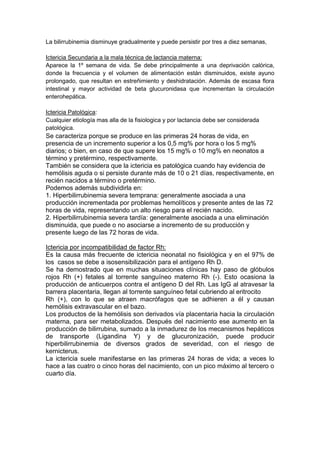 La bilirrubinemia disminuye gradualmente y puede persistir por tres a diez semanas,
Ictericia Secundaria a la mala técnica de lactancia materna:
Aparece la 1º semana de vida. Se debe principalmente a una deprivación calórica,
donde la frecuencia y el volumen de alimentación están disminuidos, existe ayuno
prolongado, que resultan en estreñimiento y deshidratación. Además de escasa flora
intestinal y mayor actividad de beta glucuronidasa que incrementan la circulación
enterohepática.
Ictericia Patológica:
Cualquier etiología mas alla de la fisiologica y por lactancia debe ser considerada
patológica.
Se caracteriza porque se produce en las primeras 24 horas de vida, en
presencia de un incremento superior a los 0,5 mg% por hora o los 5 mg%
diarios; o bien, en caso de que supere los 15 mg% o 10 mg% en neonatos a
término y pretérmino, respectivamente.
También se considera que la ictericia es patológica cuando hay evidencia de
hemólisis aguda o si persiste durante más de 10 o 21 días, respectivamente, en
recién nacidos a término o pretérmino.
Podemos además subdividirla en:
1. Hiperbilirrubinemia severa temprana: generalmente asociada a una
producción incrementada por problemas hemolíticos y presente antes de las 72
horas de vida, representando un alto riesgo para el recién nacido.
2. Hiperbilirrubinemia severa tardía: generalmente asociada a una eliminación
disminuida, que puede o no asociarse a incremento de su producción y
presente luego de las 72 horas de vida.
Ictericia por incompatibilidad de factor Rh:
Es la causa más frecuente de ictericia neonatal no fisiológica y en el 97% de
los casos se debe a isosensibilización para el antígeno Rh D.
Se ha demostrado que en muchas situaciones clínicas hay paso de glóbulos
rojos Rh (+) fetales al torrente sanguíneo materno Rh (-). Esto ocasiona la
producción de anticuerpos contra el antígeno D del Rh. Las IgG al atravesar la
barrera placentaria, llegan al torrente sanguíneo fetal cubriendo al eritrocito
Rh (+), con lo que se atraen macrófagos que se adhieren a él y causan
hemólisis extravascular en el bazo.
Los productos de la hemólisis son derivados vía placentaria hacia la circulación
materna, para ser metabolizados. Después del nacimiento ese aumento en la
producción de bilirrubina, sumado a la inmadurez de los mecanismos hepáticos
de transporte (Ligandina Y) y de glucuronización, puede producir
hiperbilirrubinemia de diversos grados de severidad, con el riesgo de
kernicterus.
La ictericia suele manifestarse en las primeras 24 horas de vida; a veces lo
hace a las cuatro o cinco horas del nacimiento, con un pico máximo al tercero o
cuarto día.
 