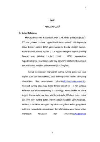 1




                                 BAB I


                             PENDAHULUAN


A. Latar Belakang

     Menurut buku Ilmu Kesahatan Anak II FK Unair Surabaya,(1989 :

  257)mengatakan bahwa Hyperbilirubinemia adalah meningkatnya

  kadar bilirubin dalam darah yang biasanya disertai dengan ikterus.

  Kadar bilirubin normal adalah 0 – 1 mg/dl.Sedangkan menurut Wong

  Dounal    and     Whaley    Lucille,(   1990     :   1236)    mengatakan

  hyperbilirubiemia ( joundace) pada bayi baru lahir adalah timbunan dari

  serum bilirubin melebihi batas normal ( 5 – 7 mg/ dl)


        Ikterus neonatorum merupakan warna kuning pada kulit dan

  bagian putih dari mata (sklera) pada beberapa hari setelah lahir yang

  disebabkan      oleh   penumpukan       bilirubinhttp://usupress.usu.ac.id).

  Penyakit kuning pada bayi biasa terjadi setelah 3 - 4 hari setelah

  kelahiran dan akan menghilang 1 – 2 minggu kemudian.Hal ini biasa

  terjadi. Ikterus pada bayi baru lahir terjadi pada 60% bayi cukup bulan

  dan 80% bayi kurang bulan. Hal ini adalah keadaan yang fisiologis.

  Walaupun demikian, sebagian bayi akan mengalami ikterus yang berat

  sehingga memerlukan pemeriksaan dan tata laksana yang benar untuk

  mencegah           kesakitan          dan        kematian(www.idai.or.id)




                                    1
 