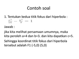 Contoh soal 
1. Tentukan kedua titik fokus dari hiperbola : 
Jawab : 
jika kita melihat persamaan umumnya, maka 
kita peroleh a=4 dan b=3. dan kita dapatkan c=5. 
Sehingga koordinat titik fokus dari hiperbola 
tersebut adalah F1 (-5,0) (5,0) 
 