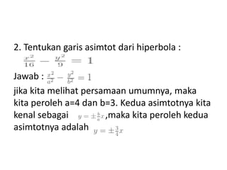 2. Tentukan garis asimtot dari hiperbola : 
Jawab : 
jika kita melihat persamaan umumnya, maka 
kita peroleh a=4 dan b=3. Kedua asimtotnya kita 
kenal sebagai , ,maka kita peroleh kedua 
asimtotnya adalah 
 