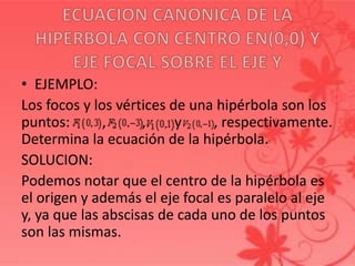 • EJEMPLO:
Los focos y los vértices de una hipérbola son los
puntos: , , y , respectivamente.
Determina la ecuación de la hipérbola.
SOLUCION:
Podemos notar que el centro de la hipérbola es
el origen y además el eje focal es paralelo al eje
y, ya que las abscisas de cada uno de los puntos
son las mismas.
 