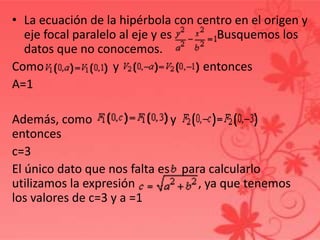 • La ecuación de la hipérbola con centro en el origen y
eje focal paralelo al eje y es Busquemos los
datos que no conocemos.
Como y entonces
A=1
Además, como y
entonces
c=3
El único dato que nos falta es para calcularlo
utilizamos la expresión , ya que tenemos
los valores de c=3 y a =1
 