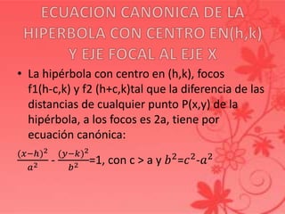 • La hipérbola con centro en (h,k), focos
f1(h-c,k) y f2 (h+c,k)tal que la diferencia de las
distancias de cualquier punto P(x,y) de la
hipérbola, a los focos es 2a, tiene por
ecuación canónica:
(𝑥−ℎ)2
𝑎2 -
(𝑦−𝑘)2
𝑏2 =1, con c > a y 𝑏2
=𝑐2
-𝑎2
 