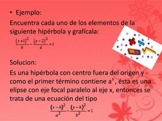 • Ejemplo:
Encuentra cada uno de los elementos de la
siguiente hipérbola y grafícala:
Solucion:
Es una hipérbola con centro fuera del origen y
como el primer término contiene a , ésta es una
elipse con eje focal paralelo al eje x, entonces se
trata de una ecuación del tipo
 