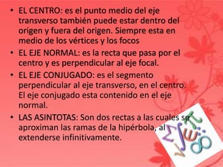 • EL CENTRO: es el punto medio del eje
transverso también puede estar dentro del
origen y fuera del origen. Siempre esta en
medio de los vértices y los focos
• EL EJE NORMAL: es la recta que pasa por el
centro y es perpendicular al eje focal.
• EL EJE CONJUGADO: es el segmento
perpendicular al eje transverso, en el centro.
El eje conjugado esta contenido en el eje
normal.
• LAS ASINTOTAS: Son dos rectas a las cuales se
aproximan las ramas de la hipérbola, al
extenderse infinitivamente.
 