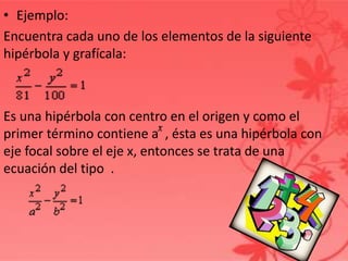 • Ejemplo:
Encuentra cada uno de los elementos de la siguiente
hipérbola y grafícala:
Es una hipérbola con centro en el origen y como el
primer término contiene a , ésta es una hipérbola con
eje focal sobre el eje x, entonces se trata de una
ecuación del tipo .
 