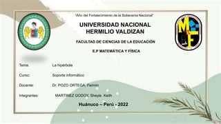 “Año del Fortalecimiento de la Soberanía Nacional”
UNIVERSIDAD NACIONAL
HERMILIO VALDIZAN
FACULTAD DE CIENCIAS DE LA EDUCACIÓN
E.P MATEMÁTICA Y FÍSICA
Tema: La hipérbola
Curso: Soporte informático
Docente: Dr. POZO ORTEGA, Fermín
Integrantes: MARTINEZ GODOY, Sheyla Keith
Huánuco – Perú - 2022
 