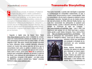 · ESTRATÉGIA                                        Transmedia Storytelling


E
      m outubro do ano passado, foi realizada a 2ª edição do          Para ações transmídia, o grande valor está ligado à capacidade
      iG Digital Day pelo portal iG, voltado a publicitários e        e à predisposição em compartilhar conhecimento, ou seja, a
      anunciantes. Além de discussões sobre a nova era da             “moeda social” (social currency) é que é “comercializada” entre
comunicação e suas tendências, um dos tópicos mais inte-              os consumidores e fãs da marca, enquanto se dedicam a trocar
ressantes foi sobre o Transmedia Storytelling, a técnica de           informações relevantes. Exemplos do uso da moeda social se
convergência de diversas mídias e o chamado entretenimento            dão nas comunidades de ARGs (Alternate Reality Games), nas
multiplataforma" dentro de uma linha histórica, reforçando o          quais há a necessidade dos participantes se ajudarem para
conceito atual de Branded Content. Para Mark Warshaw, pre-            resolver desafios, puzzles e descobrir elementos da história, e
sidente da agência expert em transmedia storytelling Flatwor-         também na construção de wikis (ex: Lostpedia –
ld Entertaiment, o segredo é que marca, mídia e público este-         http://www.lostpedia.com/wiki/Main_Page – para o ARG Lost
jam em harmonia.                                                      Experience) para agregar em um único local todo o conheci-
                                                                      mento gerado a partir destas interações. Para o teórico Pierre
                                                                      Levy (http://pt.wikipedia.org/wiki/Pierre_L%C3%A9vy), esta
    Segundo o digital ninja da Naked, Faris Yakob                     forma de participação dos consumidores geraria o que ele
(http://blog.mikekarnj.com/?p=161), a indústria da comuni-            chama de “inteligência coletiva”, termo que se refere às novas
cação tem tradicionalmente adotado um modelo em que um                                            estruturas sociais que possibilitam
único pensamento permearia todas as outras mídias, de modo                                        uma produção e circulação de co-
integrado e 360º. Mas agora, haveria uma narrativa não-linear                                     nhecimento em uma sociedade
da marca: diferentes canais contendo elementos diferentes                                         interconectada.
criariam um mundo mais extenso para ela, de forma que os
consumidores iriam juntar os pontos e construí-la juntos. E                                      Muitas histórias transmídia são
pensando assim, tudo é projetado para que se criem comuni-                                       baseadas não apenas em persona-
dades sobre a marca, assim como Matrix fez as pessoas se                                         gens individuais ou tramas especí-
juntarem para compartilhar elementos da narrativa (a partir de                                   ficas, mas sim em complexos
três filmes, uma coletânea de curta-metragens em estilo ani-                                     mundos fictícios que podem sus-
me, quadrinhos, romances e três games – um deles sendo                                           tentar múltiplos personagens inter-
um MMORPG), criando a incrível nova “religião” chamada                                           relacionados e suas histórias indi-
Matrixismo (http://www.matrixism.org/).                                                          viduais. Devido à complexidade e à

Arquivo de Tendências                                            · 10 ·                                             Planejamento Rae,MP
 