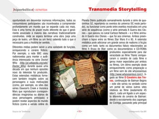 · ESTRATÉGIA                                    Transmedia Storytelling

oportunidade em desvendar inúmeras informações, todos os          Planeta Diário publicada semanalmente durante a série de qua-
consumidores participantes são incentivados a compreender         drinhos 52, reportando os eventos do universo DC neste perío-
profundamente um mundo que se expande cada vez mais.              do), ou funcionar como ponte entre eventos mostrados em uma
Esta é uma forma de prazer muito diferente do que é geral-        série de sequências (como a série animada A Guerra dos Clo-
mente associado à maioria das narrativas tradicionalmente         nes – que passou no canal Cartoon Network – e o filme anima-
construídas, onde se espera terminar uma obra (seja uma           do A Guerra dos Clones – que foi aos cinemas. Ambos preen-
peça de teatro, um filme ou um livro) sabendo tudo o que é        chiam o lapso entre os filmes Star Wars II e III). A extensão
necessário para a história ter sentido.                           midiática pode adicionar um grande senso de realismo à ficção
                                                                  como um todo: tanto os documentos falsos relacionados ao
Diferentes mídias podem servir a uma variedade de funções,
                                                                  filme A Bruxa de Blair como os documentários e CD-ROMs
enriquecendo o cenário fictício.
                                                                                             produzidos especialmente para dar
Por exemplo, a rede BBC usou
                                                                                             veracidade ao filme Titanic enrique-
radionovelas para manter a audi-
                                                                                             ceram o cenário de cada filme e
ência interessada na série Doctor
                                                                                             gerou maior expectativa por ambos
Who (http://pt.wikipedia.org/wiki/
                                                                                             os filmes. Um ótimo exemplo deste
Doctor_Who) durante quase uma
                                                                                             enriquecimento como preparação a
década em que nenhum episódio
                                                                                             um filme vem do site whysoserious
novo da televisão foi produzido.
                                                                                             (http://www.whysoserious.com/), li-
Estas extensões midiáticas forne-
                                                                                             gado ao filme O Cavaleiro das Tre-
cem também insights sobre os
personagens e suas motivações                                                                vas, continuação de Batman Begins
(como, por exemplo, os sites das                                                             – este site serviu na verdade como
séries Dawson's Creek e Veronica                                                             um portal de vários outros sites
Mars que reproduziam correspon-                                                              relativos ao filme (exatamente 45
                                                                                             sites!), cada um ligado a um aspec-
dências imaginárias ou diários de
seus personagens principais) e                                                               to diferente do cenário de Batman:
podem revelar aspectos do mundo                                                              desde o recrutamento dos capangas
                                                                                             do Coringa, passando pela principal
fictício (como a versão online do

Arquivo de Tendências                                        · 11 ·                                             Planejamento Rae,MP
 