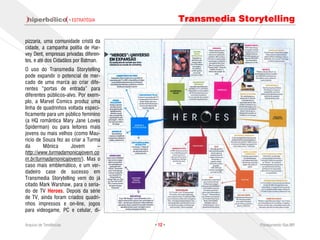 · ESTRATÉGIA            Transmedia Storytelling

pizzaria, uma comunidade cristã da
cidade, a campanha polítia de Har-
vey Dent, empresas privadas diferen-
tes, e até dos Cidadãos por Batman.
O uso do Transmedia Storytelling
pode expandir o potencial de mer-
cado de uma marca ao criar dife-
rentes “portas de entrada” para
diferentes públicos-alvo. Por exem-
plo, a Marvel Comics produz uma
linha de quadrinhos voltada especi-
ficamente para um público feminino
(a HQ romântica Mary Jane Loves
Spiderman) ou para leitores mais
jovens ou mais velhos (como Mau-
ricio de Souza fez ao criar a Turma
da       Mônica       Jovem       –
http://www.turmadamonicajovem.co
m.br/turmadamonicajovem/). Mas o
caso mais emblemático, e um ver-
dadeiro case de sucesso em
Transmedia Storytelling vem do já
citado Mark Warshaw, para o seria-
do de TV Heroes. Depois da série
de TV, ainda foram criados quadri-
nhos impressos e on-line, jogos
para videogame, PC e celular, di-

Arquivo de Tendências                  · 12 ·                   Planejamento Rae,MP
 