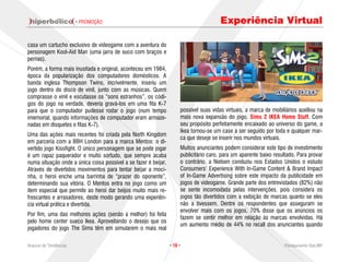 · PROMOÇÃO                                                      Experiência Virtual

casa um cartucho exclusivo de videogame com a aventura do
personagem Kool-Aid Man (uma jarra de suco com braços e
pernas).
Porém, a forma mais inusitada e original, aconteceu em 1984,
época da popularização dos computadores domésticos. A
banda inglesa Thompson Twins, incrivelmente, inseriu um
jogo dentro do disco de vinil, junto com as músicas. Quem
comprasse o vinil e escutasse os “sons estranhos”, os códi-
gos do jogo na verdade, deveria gravá-los em uma fita K-7
para que o computador pudesse rodar o jogo (num tempo                 possível suas vidas virtuais, a marca de mobiliários auxiliou na
imemorial, quando informações de computador eram armaze-              mais nova expansão do jogo, Sims 2 IKEA Home Stuff. Com
nadas em disquetes e fitas K-7).                                      seu propósito perfeitamente encaixado ao universo do game, a
                                                                      Ikea tornou-se um case a ser seguido por toda e qualquer mar-
Uma das ações mais recentes foi criada pela North Kingdom
                                                                      ca que deseje se inserir nos mundos virtuais.
em parceria com a BBH London para a marca Mentos: o di-
vertido jogo Kissfight. O único personagem que se pode jogar          Muitos anunciantes podem considerar este tipo de investimento
é um rapaz paquerador e muito sortudo, que sempre acaba               publicitário caro, para um aparente baixo resultado. Para provar
numa situação onde a única coisa possível a se fazer é beijar.        o contrário, a Nielsen conduziu nos Estados Unidos o estudo
Através de divertidos movimentos para tentar beijar a moci-           Consumers’ Experience With In-Game Content & Brand Impact
nha, o heroi enche uma barrinha de “prazer do oponente”,              of In-Game Advertising sobre este impacto da publicidade em
determinando sua vitória. O Mentos entra no jogo como um              jogos de videogame. Grande parte dos entrevistados (82%) não
item especial que permite ao heroi dar beijos muito mais re-          se sente incomodada pelas intervenções, pois considera os
frescantes e arrasadores, deste modo gerando uma experiên-            jogos tão divertidos com a exibição de marcas quanto se eles
cia virtual prática e divertida.                                      não a tivessem. Dentre os respondentes que asseguram se
                                                                      envolver mais com os jogos, 70% disse que os anúncios os
Por fim, uma das melhores ações (senão a melhor) foi feita
                                                                      fazem se sentir melhor em relação às marcas envolvidas. Há
pelo home center sueco Ikea. Aproveitando o desejo que os
                                                                      um aumento médio de 44% no recall dos anunciantes quando
jogadores do jogo The Sims têm em simularem o mais real

Arquivo de Tendências                                            · 16 ·                                             Planejamento Rae,MP
 