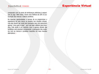 · PROMOÇÃO                                        Experiência Virtual

comparado com os níveis de lembranças anteriores à exposi-
ção ao jogo. Além disso, houve uma melhora de 33% na as-
sociação das marcas a valores positivos.
Há diversas oportunidades e formas de se proporcionar a
experiência de uma marca ou produto nos mundos virtuais,
mas eles devem ser muito bem pensados para não parecerem
apenas “uma ação a mais”, sem real valor utilitário para bran-
ding. Este ainda é um caminho novo e apenas através das
tentativas será possível compreender a percepção dos avata-
res com as marcas e produtos inseridos em seus mundos
alternativos.




Arquivo de Tendências                                            · 17 ·              Planejamento Rae,MP
 