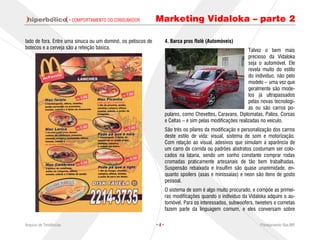· COMPORTAMENTO DO CONSUMIDOR         Marketing Vidaloka – parte 2

lado de fora. Entre uma sinuca ou um dominó, os petiscos de         4. Barca pros Rolê (Automóveis)
botecos e a cerveja são a refeição básica.
                                                                                                             Talvez o bem mais
                                                                                                             precioso da Vidaloka
                                                                                                             seja o automóvel. Ele
                                                                                                             revela muito do estilo
                                                                                                             do indivíduo, não pelo
                                                                                                             modelo – uma vez que
                                                                                                             geralmente são mode-
                                                                                                             los já ultrapassados
                                                                                                             pelas novas tecnologi-
                                                                                                             as ou são carros po-
                                                                    pulares, como Chevettes, Caravans, Diplomatas, Palios, Corsas
                                                                    e Celtas – e sim pelas modificações realizadas no veículo.
                                                                    São três os pilares da modificação e personalização dos carros
                                                                    deste estilo de vida: visual, sistema de som e motorização.
                                                                    Com relação ao visual, adesivos que simulam a aparência de
                                                                    um carro de corrida ou padrões abstratos costumam ser colo-
                                                                    cados na lataria, sendo um sonho constante comprar rodas
                                                                    cromadas praticamente artesanais de tão bem trabalhadas.
                                                                    Suspensão rebaixada e Insulfim são quase unanimidade, en-
                                                                    quanto spoilers (asas e minissaias) e neon são itens de gosto
                                                                    pessoal.
                                                                    O sistema de som é algo muito procurado, e compõe as primei-
                                                                    ras modificações quando o indivíduo da Vidaloka adquire o au-
                                                                    tomóvel. Para os interessados, subwoofers, tweeters e cornetas
                                                                    fazem parte da linguagem comum, e eles conversam sobre

Arquivo de Tendências                                         ·4·                                                 Planejamento Rae,MP
 