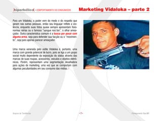 · COMPORTAMENTO DO CONSUMIDOR           Marketing Vidaloka – parte 2

Para um Vidaloka, o poder vem do medo e do respeito que
geram nas outras pessoas, então seu linguajar reflete a vio-
lência, enquanto suas fotos quase sempre apresentam fisio-
nomias sérias ou o famoso “sangue nos’óio”, o olhar amea-
çador. Outra característica comum é a busca por posar com
alguma arma, seja para defender sua facção ou o “movimen-
to”, seja para apenas parecer ameaçador.


Uma marca venerada pelo estilo Vidaloka é, portanto, uma
marca com grande potencial de lucro, pois se liga a um grupo
social muito dependente da exposição do status através das
marcas de suas roupas, acessórios, veículos e objetos eletrô-
nicos. Porém, representam uma segmentação desafiadora
para ações de marketing, uma vez que se comportam com
algumas peculiaridades em seu consumo das mídias.




Arquivo de Tendências                                           ·7·                  Planejamento Rae,MP
 