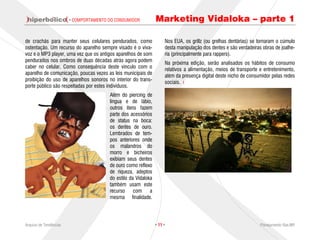 · COMPORTAMENTO DO CONSUMIDOR           Marketing Vidaloka – parte 1

de crachás para manter seus celulares pendurados, como               Nos EUA, os grillz (ou grelhas dentárias) se tornaram o cúmulo
ostentação. Um recurso do aparelho sempre visado é o viva-           desta manipulação dos dentes e são verdadeiras obras de joalhe-
voz e o MP3 player, uma vez que os antigos aparelhos de som          ria (principalmente para rappers).
pendurados nos ombros de duas décadas atrás agora podem              Na próxima edição, serão analisados os hábitos de consumo
caber no celular. Como consequência deste vínculo com o              relativos a alimentação, meios de transporte e entretenimento,
aparelho de comunicação, poucas vezes as leis municipais de          além da presença digital deste nicho de consumidor pelas redes
proibição do uso de aparelhos sonoros no interior do trans-          sociais.
porte público são respeitadas por estes indivíduos.
                                        Além do piercing de
                                        língua e de lábio,
                                        outros itens fazem
                                        parte dos acessórios
                                        de status na boca:
                                        os dentes de ouro.
                                        Lembrados de tem-
                                        pos anteriores onde
                                        os malandros do
                                        morro e bicheiros
                                        exibiam seus dentes
                                        de ouro como reflexo
                                        de riqueza, adeptos
                                        do estilo da Vidaloka
                                        também usam este
                                        recurso com a
                                        mesma finalidade.




Arquivo de Tendências                                           · 11 ·                                             Planejamento Rae,MP
 
