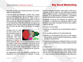 · COMUNICAÇÃO ALTERNATIVA                                           Big Seed Marketing

soas usam os virais como veículos para iniciar uma conver-             descobrir conteúdos pertinentes, definir target e metas para a
sação, um relacionamento.                                              campanha. O que se espera de uma determinada campanha
                                                                       define o esforço e, portanto, o investimento que deverá ser em-
O tom da maioria das mensagens, portanto, não é sexual,
                                                                       preendido. Os acompanhamentos qualitativos e quantitativos
como se costumava pensar, mas sim engraçado. O humor é
                                                                       também são importantes durante o processo de viralização.
repassado por qualquer um, seja homem, mulher, jovem ou
velho. Já sexo fica mais restrito ao grupo/gênero ao qual se           Dependendo da meta de uma campanha de viralização, deve
está comunicando. Não deve ser descartado, mas é um pou-               ser definido o investimento em propaganda digital e Search
co mais segmentado. Outro fato interessante da pesquisa é a            Marketing. Essas ações combinadas funcionam para amplificar
percepção de que o fato de o viral ser patrocinado/produzido           o efeito do Big Seed.
por uma marca não afeta muito o seu percurso ou receptivi-             Em resumo, há cinco etapas:
dade.
                                                                       1) Identificar um diferencial que irá potencialmente viralizar o
Percebe-se que os virais                                                  produto
de maior sucesso são os
bem humorados quando se                                                2) Ter uma ideia inovadora em cima desse diferencial
analisa as “celebridades                                               3) Identificar os disseminadores dessa ideia na web: bloguei-
youtubianas” mais recen-                                                  ros, jornalistas, usuários de listas de discussões ou usuários
tes do Brasil. A mais nova                                                de redes de relacionamento
operadora de telefonia no
Brasil, batizada de Aeiou, criou um vídeo que introduz a marca         4) Traçar uma estratégia para a viralização da ideia, como onde
ao mercado e utiliza essas celebridades, nada menos que 10                atacar, quais disseminadores se tentará conquistar primeiro
delas: Hermanoteu, Dançarinos da Dança do Quadrado, Sônia,                etc.
Ruth Lemos, Cris Nicolotti, Sérgio Hondjakoff, o repórter Lasi-        5) Liberar o viral
er Martins, Guilherme Zaiden, o Traficante Gay dos Dezneces-
                                                                       Apesar de produzir ótimos resultados, o Big Seed Marketing não
sários e Maria Alice Vergueiro.
                                                                       deve ser confundido com uma ação barata. Apesar do baixo
Um planejamento de Big Seed Marketing consistente é im-                custo de envio, uma operação profissional de seeding (“seme-
prescindível para uma campanha de viralização. É preciso               ar”, a ação intrínseca ao Big Seed Marketing) exige sólida estru-

Arquivo de Tendências                                             · 14 ·                                              Planejamento Rae,MP
 