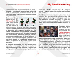 · COMUNICAÇÃO ALTERNATIVA                                        Big Seed Marketing

tura e experiência tanto em planejamento quanto em criação e            como: como a OfficeMax lucrou com isso? O site é engraçado,
tecnologia. O anunciante deve resistir à tentação de fazer vira-        divertido e atraente, mas ele não necessita estar relacionado
lização só para aproveitar uma base de contatos. Se uma                 com a marca?
marca decide realizar uma campanha de seeding, deve fazê-la             Nos 20 maiores termos de busca nas quatro semanas de de-
com profissionalismo.                                                   zembro de 2007, seis deles incluíam o termo OfficeMax. A a-
Como exemplo de ação                                                    gência responsável pela criação e idealização do projeto foi a
viral bem sucedida, há o                                                Toy, de Nova York. Percebe-se, então, que o “Elf Yourself” não
“Elf Yourself”, da Offi-                                                só envolveu as pessoas numa ação divertida, mas levou o no-
ceMax, na qual os usuá-                                                 me da marca anunciante a um nível maior de visibilidade na
rios podiam inserir fotos                                               internet.
com seus rostos ou de                                                                                           Outro grande sucesso,
amigos em duendes dançantes. Essa foi uma das maiores                                                           mais recente, foi a
campanhas online e um dos maiores virais da atualidade. Es-                                                     campanha online para
sa ação superou facilmente grandes campanhas como Sub-                                                          o lançamento do filme
servient Chicken e Whopper-Freakout (ambas do Burger King),                                                     “Batman, o Cavaleiro
embora essas últimas tenham sido estrategicamente planeja-                                                      das Trevas”, que re-
das. Aproximadamente 26,4 milhões de pessoas visitaram o                                                        gistrou cerca de um
site, onde foram criados cerca de 123 milhões de duendes em
                                                                                                                milhão de acessos em
5 semanas, uma quantidade muito grande para o tempo anali-              apenas cinco dias após a criação do site especial para o Corin-
sado. O site foi citado em diversos meios de comunicação,               ga. Mais do que uma ação de divulgação, houve uma mobiliza-
inclusive em programas de TV, revistas e jornais norte-                 ção dos fãs e a transmissão da grandiosidade do filme. No site,
americanos.
                                                                        as pessoas podiam fazer upload de suas fotos e rabiscá-las
As estatísticas de comparação entre essas ações virais não              com a máscara do Coringa, além de escolher uma das risadas
são medidas por número de views, e sim por citações em                  do personagem. Já no blog, os internautas baixavam selos de
blogs, o que demonstra o quão importantes e influentes estão            apoio ao promotor Harvey Dent, que no dia da estreia do filme
os blogs atualmente. Mesmo assim, surgem questionamentos                se modificaram automaticamente para a risada do Coringa. No


Arquivo de Tendências                                              · 15 ·                                             Planejamento Rae,MP
 