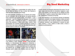 · COMUNICAÇÃO ALTERNATIVA                                        Big Seed Marketing

YouTube, o público teve a oportunidade de conferir três trai-           sucesso através da viralização obviamente não ocorreu. Em seu
lers de filmes da Warner (Eu Sou a Lenda, Sem Reservas e                lugar, surgiu uma enxurrada de comentários negativos à ação,
Antes de Partir) hackeados pelo Coringa.                                assim como também uma discussão de sua validade do ponto
                                                                        de vista ético. A agência, poucas horas depois de liberar o ví-
Por esses exemplos, percebe-se que, ao final de uma campa-
                                                                        deo, rapidamente o removeu do YouTube.
nha de viralização, não se trata apenas de quantas pessoas
foram viralizadas e em quantos países, mas também – e prin-             O Big Seed Marketing é uma ferramenta eficiente do Marketing
cipalmente – qual foi o impacto da mensagem. Há uma linha               Digital, pois estabelece uma relação interativa e lúdica da marca
tênue que divide a viralização do spam, e a ultrapassagem               com o consumidor, mas só deve ser utilizada com pertinência.
dessa linha posiciona a marca como chata, invasiva e até                O conteúdo relevante é que estabelecerá o sucesso da ação.
desrespeitosa. No momento crucial da decisão de compra, a               Caso contrário, o “vírus” poderá se voltar contra a marca e
forma como uma marca realiza seu Big Seed Marketing cer-                prejudicá-la profundamente.
tamente estará na mente do consumidor.




Um exemplo de viral que gerou resultado negativo se deu com
a Cia. Athletica. O vídeo, intitulado “Gordos”, criado pela DM9,
apostou na ridicularização dos obesos ao compará-los a
“outdoors ambulantes”, tratando-os de forma preconceituosa
e discriminatória. Os obesos não fazem parte do público-alvo
da academia que, na verdade, a busca como um espaço de
interação social e vêem a Cia. Athletica como uma “grife”. O

Arquivo de Tendências                                              · 16 ·                                              Planejamento Rae,MP
 