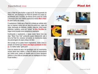 · DESIGN                                             Pixel Art

usou a Pixel Art para ilustrar a capa do CD. No lançamento do
Adobe Air, uma ilustração em Pixel Art também foi criada es-
pecialmente para a ocasião, da mesma forma como foi criada
a ilustração para uma matéria especial da revista Men’s Heal-
th sobre dores nas costas.
O saudosismo é tanto que a Pixel Art é imitada por artistas retrô
que se inspiram nessa arte em itens de ponto-cruz, capas de
rodas, decoração de interiores, mobília, cadernos, obras arqui-
tetônicas e quadros, como um “retrato” da Srta. Pac-Man en-
tregue numa ocasião como presente de casamento.
Continuando o saudosismo, o grupo Junior Senior teve seu
clipe “Move Your Feet” produzido quase inteiramente sob o
tema da Pixel Art, inclusive simulando os movimentos duros
dos personagens de jogos antigos do Atari.
Até na body art os pixels foram inspiradores, tendo como e-
xemplo um homem que tatuou uma figura pixelizada no bra-
ço, no melhor estilo “geek-punk”.
Fruto da mescla da arte e da tecnologia com os movimentos
sociais deste novo milênio, a Pixel Art ainda se desenvolverá
por muitos anos, sendo um desafio para os novos designers
gráficos e uma visita ao passado para os nostálgicos do sécu-
lo que acabou.




Arquivo de Tendências                                               · 18 ·    Planejamento Rae,MP
 