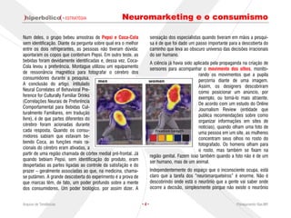 · ESTRATÉGIA                Neuromarketing e o consumismo

Num deles, o grupo bebeu amostras de Pepsi e Coca-Cola                sensação dos especialistas quando tiveram em mãos a pesqui-
sem identificação. Diante da pergunta sobre qual era o melhor         sa é de que foi dado um passo importante para a descoberta do
entre os dois refrigerantes, as pessoas não tiveram dúvida:           caminho que leva ao obscuro universo das decisões irracionais
apontaram os copos que continham Pepsi. Em outro teste, as            do ser humano.
bebidas foram devidamente identificadas e, dessa vez, Coca-           A ciência já havia sido aplicada pela propaganda na criação de
Cola levou a preferência. Montague utilizou um equipamento            sensores para acompanhar o movimento dos olhos, monito-
de ressonância magnética para fotografar o cérebro dos                                           rando os movimentos que a pupila
consumidores durante a pesquisa.                                                                 percorria diante de uma imagem.
A conclusão do artigo, intitulado                                                                Assim, os designers descobriram
Neural Correlates of Behavioral Pre-                                                             como posicionar um anúncio, por
ference for Culturally Familiar Drinks                                                           exemplo, ou torná-lo mais atraente.
(Correlações Neurais de Preferência                                                              De acordo com um estudo do Online
Comportamental para Bebidas Cul-                                                                 Journalism Review (entidade que
turalmente Familiares, em tradução                                                               publica recomendações sobre como
livre), é de que partes diferentes do                                                            organizar informações em sites de
cérebro foram acionadas durante                                                                  notícias), quando olham uma foto de
cada resposta. Quando os consu-                                                                  uma pessoa em um site, as mulheres
midores sabiam que estavam be-                                                                   concentram seus olhos no rosto do
bendo Coca, as funções mais ra-                                                                  fotografado. Os homens olham para
cionais do cérebro eram ativadas, a                                                              o rosto, mas também se fixam na
partir de uma região chamada de córtex medial pré-frontal. Já         região genital. Fazem isso também quando a foto não é de um
quando bebiam Pepsi, sem identificação do produto, eram               ser humano, mas de um animal.
despertadas as partes ligadas ao controle da satisfação e do
prazer – geralmente associadas ao que, na medicina, chama-            Independentemente do espaço que o inconsciente ocupa, está
se putâmen. A grande descoberta do experimento é a prova de           claro que a tarefa dos “neuromarqueteiros” é enorme. Não é
que marcas têm, de fato, um poder profundo sobre a mente              descobrindo onde está o neurônio que a gente vai saber onde
dos consumidores. Um poder biológico, por assim dizer. A              ocorre a decisão, simplesmente porque não existe o neurônio


Arquivo de Tendências                                           ·4·                                                Planejamento Rae,MP
 