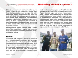· COMPORTAMENTO DO CONSUMIDOR              Marketing Vidaloka – parte 1

Entretanto, havia uma terceira vertente para ganhar status na            mente por clipes musicais e pelas coberturas televisivas dos
periferia: o mundo do crime. Entrando para as fileiras guerri-           trendsetters na decisão de compra por uma determinada marca.
lheiras dos traficantes (de armas, de drogas, etc), podem                Rappers atualmente lançam suas carreiras artísticas paralela-
entrar fazendo pequenos favorespara traficantes, depois cres-            mente a uma grife de roupas e acessórios (às vezes até perfu-
cendo na função de alertar sobre a chegada da polícia ou de              mes), impulsionando as vendas destes itens através do suces-
rivais, vendendo drogas diretamente ao consumidor e como                 so de vendas e shows. Antigamente, havia o programa Yo!MTV
Soldados (a linha de frente na guerra contra rivais e contra a           (apresentado pelo rapper Thaíde), que atuava como o melhor
polícia), até chegar a Frente/gerente-geral (braço-direito do            canal de publicidade de marcas para o estilo Vidaloka. Entre
dono, supervisionando a venda e a defesa do ponto) e Dono                outros programas, Cidade dos Homens e A Turma do Gueto
ou Patrão (chefe do tráfico, muitas vezes preso ou atuando               são as mais assistidas por este estilo de vida. A rádio 105 FM é
fora de seus domínios).                                                  o principal veículo deste meio que transmite uma programação
                                                                         especial para estilos musicais agrupados na Black Music.
Artistas do Hip-Hop, Rappers, Sambistas, Atletas e Crimino-
sos do Tráfico são admirados e seguidos pelas pessoas co-
muns, sendo portanto os trendsetters (definidores de modas e
tendências) da periferia.


A VIDALOKA
Possivelmente vindo da expressão nova-iorquina "living la vida
loca" ("vivendo a vida louca") muito falada pelos latinos (prin-
cipalmente mexicanos e porto-riquenos), o termo VIDALOKA
passou a representar a difícil vida na periferia, com os desafi-
os ligados ao crime, ao preconceito, à violência e às drogas.
Os trendsetters da Vidaloka, geralmente Rappers e Criminosos
do Tráfico, ditam as marcas e as formas de utilização delas
dentro deste estilo de vida. O Vidaloka é impactado principal-


Arquivo de Tendências                                              ·8·                                                 Planejamento Rae,MP
 