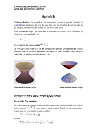 ESTUDIANTE: CELORIO QUIÑONEZHECTOR
CURSO: 2DO DE INGENIERIAMECANICA
Hiperboloide
El hiperboloide es la superficie de revolución generada por la rotación de
una hipérbola alrededor de uno de sus dos ejes de simetría. Dependiendo del
eje elegido, el hiperboloide puede ser de una o dos hojas.
Para entenderlo mejor, se considera a continuación el caso de la hipérbola de
referencia, cuya ecuación es
,
en el sistema de coordenadas
La revolución alrededor del eje de simetría rojo genera un hiperboloide conexo,
mientras que la rotación alrededor del eje azul, que atraviesa dos veces la
hipérbola, da un hiperboloide de dos hojas.
Hiperboloide de una hoja hiperboloide de dos hojas
ECUACIONES DEL HIPERBOLOIDE
EcuaciónCartesiana
Para hallar las ecuaciones de estas superficies, resulta más cómodo trabajar en el sistema
de coordenadas , cuyos ejes son los de simetría. Sean X e Y las coordenadas
en este sistema, entonces tenemos la igualdad:
es decir
.
 