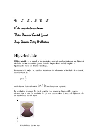 U T E - L V T
2º de ingeniería mecánica
Veira Tenorio Daniel Yesid
Ing. Arcesio Ortiz Ballestero
Hiperboloide
El hiperboloide es la superficie de revolución generada por la rotación de una hipérbola
alrededor de uno de sus dos ejes de simetría. Dependiendo del eje elegido, el
hiperboloide puede ser de una o dos hojas.
Para entenderlo mejor, se considera a continuación el caso de la hipérbola de referencia,
cuya ecuación es
,
en el sistema de coordenadas (ver el esquema siguiente).
La revolución alrededor del eje de simetría rojo genera un hiperboloide conexo,
mientras que la rotación alrededor del eje azul, que atraviesa dos veces la hipérbola, da
un hiperboloide de dos hojas.




Hiperboloide de una hoja.
 