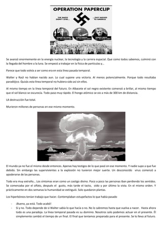 Se avanzó enormemente en la energía nuclear, la tecnología y la carrera espacial. Que como todos sabemos, culminó con
la llegada del hombre a la luna. Se empezó a trabajar en la física de partículas y…
Parece que todo volvía a ser como era en esta línea pasada temporal.
Walter y Raúl no habían nacido aun. Lo cual supone una victoria. Al menos potencialmente. Porque todo resultaba
paradójico. Quizás esta línea temporal no hubiera sido así sin ellos.
Al mismo tiempo en la línea temporal del futuro. En Albacete el sol negro existente comenzó a brillar, al mismo tiempo
que el sol blanco se oscurecía. Todo paso muy rápido. El hongo atómico se vio a más de 300 km de distancia.
LA destrucción fue total.
Murieron millones de personas en ese mismo momento.
El mundo ya no fue el mismo desde entonces. Apenas hay testigos de lo que pasó en ese momento. Y nadie supo a que fue
debido. Sin embargo las supervivientes a la explosión no tuvieron mejor suerte. Un desconocido virus comenzó a
apoderarse de las personas.
Todo era muy extraño… Los síntomas eran como un castigo divino. Poco a poco las personas iban perdiendo los sentidos.
Se comenzaba por el olfato, después el gusto, más tarde el tacto, oído y por último la vista. En el mismo orden. Y
prácticamente en dos semanas la humanidad se extinguió. Solo quedaron plantas.
Los hiperbóreos tenían trabajo que hacer. Contemplaban estupefactos lo que había pasado
- ¡Bueno, ya está. Todo acabó!
- Sí y no. Todo depende de si Walter sabía lo que hacía o no. No lo sabremos hasta que vuelva a nacer. Hasta ahora
todo es una paradoja. La línea temporal pasada es su dominio. Nosotros solo podemos actuar en el presente. Él
simplemente cambió el tiempo de un final. El final que teníamos preparado para el presente. Se lo llevo al futuro.
 