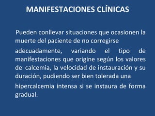 MANIFESTACIONES CLÍNICAS Pueden conllevar situaciones que ocasionen la muerte del paciente de no corregirse adecuadamente, variando el tipo de manifestaciones que origine según los valores de  calcemia, la velocidad de instauración y su duración, pudiendo ser bien tolerada una hipercalcemia intensa si se instaura de forma gradual. 