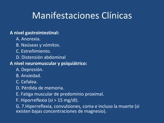 Manifestaciones Clínicas A nivel gastrointestinal: A. Anorexia. B. Naúseas y vómitos. C. Estreñimiento. D. Distensión abdominal A nivel neuromuscular y psiquiátrico: A. Depresión. B. Ansiedad. C. Cefalea. D. Pérdida de memoria. E. Fatiga muscular de predominio proximal. F. Hiporreflexia (si > 15 mg/dl). G. 7.Hiperreflexia, convulsiones, coma e incluso la muerte (si existen bajas concentraciones de magnesio). 