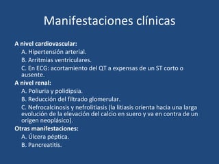Manifestaciones clínicas A nivel cardiovascular: A. Hipertensión arterial. B. Arritmias ventriculares. C. En ECG: acortamiento del QT a expensas de un ST corto o ausente. A nivel renal: A. Poliuria y polidipsia. B. Reducción del filtrado glomerular. C. Nefrocalcinosis y nefrolitiasis (la litiasis orienta hacia una larga evolución de la elevación del calcio en suero y va en contra de un origen neoplásico). Otras manifestaciones: A. Úlcera péptica. B. Pancreatitis. 