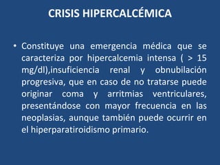 CRISIS HIPERCALCÉMICA Constituye una emergencia médica que se caracteriza por hipercalcemia intensa ( > 15 mg/dl),insuficiencia renal y obnubilación progresiva, que en caso de no tratarse puede originar coma y arritmias ventriculares, presentándose con mayor frecuencia en las neoplasias, aunque también puede ocurrir en el hiperparatiroidismo primario. 
