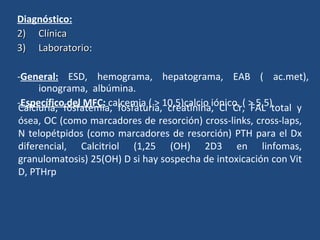 Diagnóstico:   Clínica Laboratorio : - General:  ESD, hemograma, hepatograma, EAB  ( ac.met) , ionograma,  albúmina. - Específico del MFC:  calcemia  ( > 10,5) calcio iónico , ( > 5,5)  Calciuria, fosfatemia, fosfaturia, creatinina, Cl Cr, FAL total y ósea, OC (como marcadores de resorción) cross-links, cross-laps, N telopétpidos (como marcadores de resorción) PTH para el Dx diferencial, Calcitriol (1,25 (OH) 2D3 en linfomas, granulomatosis) 25(OH) D si hay sospecha de intoxicación con Vit D, PTHrp 