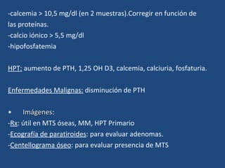 -calcemia > 10,5 mg/dl (en 2 muestras).Corregir en función de  las proteínas. -calcio iónico > 5,5 mg/dl -hipofosfatemia HPT:  aumento de PTH, 1,25 OH D3, calcemia, calciuria, fosfaturia. Enfermedades Malignas:  disminución de PTH Imágenes :  - Rx : útil en MTS óseas, MM, HPT Primario - Ecografía de paratiroides : para evaluar adenomas. - Centellograma óseo : para evaluar presencia de MTS 