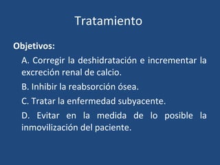 Tratamiento  Objetivos: A. Corregir la deshidratación e incrementar la excreción renal de calcio. B. Inhibir la reabsorción ósea. C. Tratar la enfermedad subyacente. D. Evitar en la medida de lo posible la inmovilización del paciente. 