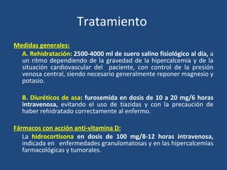 Tratamiento  Medidas generales: A. Rehidratación:  2500-4000 ml de suero salino fisiológico al día,  a un ritmo dependiendo de la gravedad de la hipercalcemia y de la situación cardiovascular del  paciente, con control de la presión venosa central, siendo necesario generalmente reponer magnesio y potasio. B. Diuréticos de asa : furosemida en dosis de 10 a 20 mg/6 horas intravenosa,  evitando el uso de tiazidas y con la precaución de haber rehidratado correctamente al enfermo. Fármacos con acción anti-vitamina D: La  hidrocortisona  en dosis de 100 mg/8-12 horas intravenosa,  indicada en  enfermedades granulomatosas y en las hipercalcemias farmacológicas y tumorales. 
