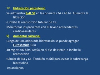 Hidratación parenteral: Se administra  3-4L SF   en las primeras 24 a 48 hs. Aumenta la filtración  e inhibe la reabsorción tubular de Ca. Monitorear los pacientes con IR leve o antecedentes cardiovasculares. Aumentar calciuria: Luego de una adecuada hidratación se puede agregar   Furosemida  10 a 40 mg ev c/6-8 hs. Actúa en el asa de Henle  e inhibe la reabsorción  tubular de Na y Ca. También es útil para evitar la sobrecarga hidrosalina en ancianos. 