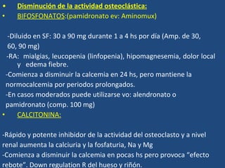 Disminución de la actividad osteoclástica: BIFOSFONATOS :(pamidronato ev: Aminomux) -Diluido en SF: 30 a 90 mg durante 1 a 4 hs por día (Amp. de 30,  60, 90 mg) -RA:  mialgias, leucopenia  (linfopenia), hipomagnesemia, dolor local y  edema  fiebre. -Comienza a disminuir la calcemia en 24 hs, pero mantiene la  normocalcemia por periodos prolongados. -En casos moderados puede utilizarse vo: alendronato o pamidronato (comp. 100 mg) CALCITONINA: -Rápido y potente inhibidor de la actividad del osteoclasto y a nivel renal aumenta la calciuria y la fosfaturia , Na y Mg -Comienza a disminuir la calcemia en pocas hs pero provoca “efecto  rebote”.  Down regulation R del hueso y riñón. 