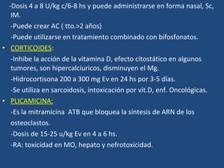 -Dosis 4 a 8 U/kg c/6-8 hs y puede administrarse en forma nasal, Sc, IM. -Puede crear AC  ( tto.>2 años) -Puede utilizarse en tratamiento combinado con bifosfonatos. CORTICOIDES : -Inhibe la acción de la vitamina D , efecto citostático en algunos tumores, son hipercalciuricos, disminuyen el Mg. -Hidrocortisona 200 a 300 mg Ev en 24 hs por 3-5 días. -Se utiliza en sarcoidosis, intoxicación por vit.D, enf. Oncológicas. PLICAMICINA: -Es la mitramicina  ATB que bloquea la síntesis de ARN de los osteoclastos. -Dosis de 15-25 u/kg Ev en 4 a 6 hs. -RA: toxicidad en MO, hepato y nefrotoxicidad. 