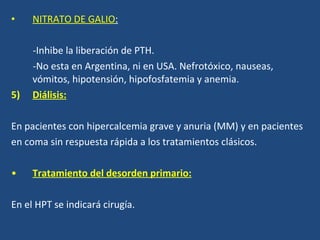 NITRATO DE GALIO : -Inhibe la liberación de PTH. -No esta en Argentina , ni en USA. Nefrotóxico, nauseas, vómitos, hipotensión, hipofosfatemia y anemia. Diálisis: En pacientes con hipercalcemia grave y anuria (MM) y en pacientes en coma sin respuesta rápida a los tratamientos clásicos. Tratamiento del desorden primario: En el HPT se indicará cirugía. 
