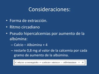 Consideraciones: Forma de extracción. Ritmo circadiano Pseudo hipercalcemias por aumento de la albúmina: Calcio – Albúmina + 4  restarle 0,8 mg al valor de la calcemia por cada gramo de aumento de la albúmina. 