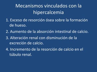 Mecanismos vinculados con la hipercalcemia 1. Exceso de resorción ósea sobre la formación de hueso. 2. Aumento de la absorción intestinal de calcio. 3. Alteración renal con disminución de la excreción de calcio. 4. Incremento de la resorción de calcio en el túbulo renal. 