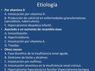 Etiología Por vitamina D A. Intoxicación por vitamina D. B. Producción de calcitriol en enfermedades granulomatosas (sarcoidosis, tuberculosis). C. Hipercalcemia idiopática infantil. Asociada a un aumento de recambio óseo A. Inmovilización. B. Hipertiroidismo. C. Intoxicación por vitamina A. D. Tiazidas. Otras causas A. Fase diurética de la insuficiencia renal aguda. B. Síndrome de leche y alcalinos. C. Intoxicación por eufilinas. D. Intoxicación alumínica en la insuficiencia renal crónica. E. Hipercalcemia hipocalciúrica familiar (hipercalcemia benigna familiar). 