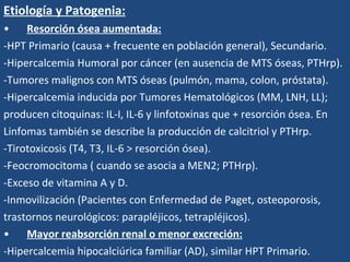 Etiología y Patogenia: Resorción ósea aumentada:   -HPT Primario (causa + frecuente en población general), Secundario. -Hipercalcemia Humoral por cáncer (en ausencia de MTS óseas, PTHrp). -Tumores malignos con MTS óseas (pulmón, mama, colon, próstata). -Hipercalcemia inducida por Tumores Hematológicos (MM, LNH, LL); producen citoquinas: IL-I, IL-6 y linfotoxinas que + resorción ósea. En  Linfomas también se describe la producción de calcitriol y PTHrp. -Tirotoxicosis (T4, T3, IL-6 > resorción ósea). -Feocromocitoma ( cuando se asocia a MEN2; PTHrp). -Exceso de vitamina A y D. -Inmovilización (Pacientes con Enfermedad de Paget, osteoporosis, trastornos neurológicos: parapléjicos, tetrapléjicos). Mayor reabsorción renal o menor excreción:   -Hipercalcemia hipocalciúrica familiar (AD), similar HPT Primario. 