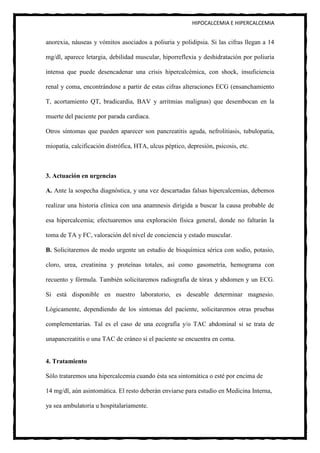 HIPOCALCEMIA E HIPERCALCEMIA


anorexia, náuseas y vómitos asociados a poliuria y polidipsia. Si las cifras llegan a 14

mg/dl, aparece letargia, debilidad muscular, hiporreflexia y deshidratación por poliuria

intensa que puede desencadenar una crisis hipercalcémica, con shock, insuficiencia

renal y coma, encontrándose a partir de estas cifras alteraciones ECG (ensanchamiento

T, acortamiento QT, bradicardia, BAV y arritmias malignas) que desembocan en la

muerte del paciente por parada cardiaca.

Otros síntomas que pueden aparecer son pancreatitis aguda, nefrolitiasis, tubulopatía,

miopatía, calcificación distrófica, HTA, ulcus péptico, depresión, psicosis, etc.



3. Actuación en urgencias

A. Ante la sospecha diagnóstica, y una vez descartadas falsas hipercalcemias, debemos

realizar una historia clínica con una anamnesis dirigida a buscar la causa probable de

esa hipercalcemia; efectuaremos una exploración física general, donde no faltarán la

toma de TA y FC, valoración del nivel de conciencia y estado muscular.

B. Solicitaremos de modo urgente un estudio de bioquímica sérica con sodio, potasio,

cloro, urea, creatinina y proteínas totales, así como gasometría, hemograma con

recuento y fórmula. También solicitaremos radiografía de tórax y abdomen y un ECG.

Si está disponible en nuestro laboratorio, es deseable determinar magnesio.

Lógicamente, dependiendo de los síntomas del paciente, solicitaremos otras pruebas

complementarias. Tal es el caso de una ecografía y/o TAC abdominal si se trata de

unapancreatitis o una TAC de cráneo si el paciente se encuentra en coma.


4. Tratamiento

Sólo trataremos una hipercalcemia cuando ésta sea sintomática o esté por encima de

14 mg/dl, aún asintomática. El resto deberán enviarse para estudio en Medicina Interna,

ya sea ambulatoria u hospitalariamente.
 