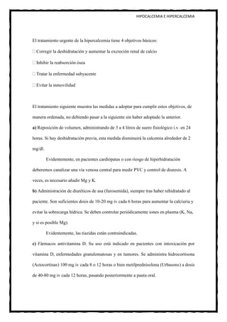 HIPOCALCEMIA E HIPERCALCEMIA




El tratamiento urgente de la hipercalcemia tiene 4 objetivos básicos:

  Corregir la deshidratación y aumentar la excreción renal de calcio

  Inhibir la reabsorción ósea

  Tratar la enfermedad subyacente

  Evitar la inmovilidad



El tratamiento siguiente muestra las medidas a adoptar para cumplir estos objetivos, de

manera ordenada, no debiendo pasar a la siguiente sin haber adoptado la anterior.

a) Reposición de volumen, administrando de 3 a 4 litros de suero fisiológico i.v. en 24

horas. Si hay deshidratación previa, esta medida disminuirá la calcemia alrededor de 2

mg/dl.

         Evidentemente, en pacientes cardiópatas o con riesgo de hiperhidratación

deberemos canalizar una vía venosa central para medir PVC y control de diuresis. A

veces, es necesario añadir Mg y K.

b) Administración de diuréticos de asa (furosemida), siempre tras haber rehidratado al

paciente. Son suficientes dosis de 10-20 mg iv cada 6 horas para aumentar la calciuria y

evitar la sobrecarga hídrica. Se deben controlar periódicamente iones en plasma (K, Na,

y si es posible Mg).

         Evidentemente, las tiazidas están contraindicadas.

c) Fármacos antivitamina D. Su uso está indicado en pacientes con intoxicación por

vitamina D, enfermedades granulomatosas y en tumores. Se administra hidrocortisona

(ActocortinaR) 100 mg iv cada 8 o 12 horas o bien metilprednisolona (UrbasonR) a dosis

de 40-80 mg iv cada 12 horas, pasando posteriormente a pauta oral.
 
