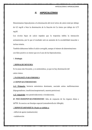 HIPOCALCEMIA E HIPERCALCEMIA


                              II. HIPOCALCEMIA


Denominamos hipocalcemia a la disminución del nivel sérico de calcio total por debajo

de 8,5 mg/dl o bien la disminución de la fracción de Ca iónico por debajo de 4,75

mg/dl.

Los niveles bajos de calcio impiden que la troponina inhiba la interacción

actinamiosina, por lo que el resultado será un aumento de la excitabilidad muscular e

incluso tetania.

También deberemos hallar el calcio corregido, aunque el número de determinaciones

con falso positivo es menor que en el caso de las hipercalcemias.


1. Etiología


  HIPOALBUMINEMIA

Es la causa más frecuente, y es asintomática, ya que no hay disminución del

calcio iónico.

  PATOLOGÍA PARATIROIDEA

A/ HIPOPARATIROIDISMO:

A.1/ Primario: herencia autosómica dominante, asociado aotras malformaciones

(hipogonadismo, insuficienciasuprarrenal y anemia perniciosa).

A.2/ Adquirido: tras paratiroidectomía o tiroidectomía.

B/ PSEUDOHIPOPARATIROIDISMO: falta de respuesta de los órganos diana a

laPTH. Se asocia a un fenotipo especial (osteodistrofia de Albright).

  HIPOVITAMINOSIS D. Puede ser debida a:

- déficit de aporte (malnutrición)

- malabsorción
 