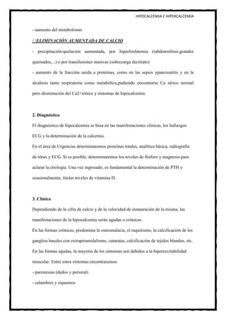 HIPOCALCEMIA E HIPERCALCEMIA


- aumento del metabolismo

  ELIMINACIÓN AUMENTADA DE CALCIO

- precipitación/quelación aumentada, por hiperfosfatemia (rabdomiólisis,grandes

quemados,...) o por transfusiones masivas (sobrecarga decitrato)

- aumento de la fracción unida a proteínas, como en las sepsis ypancreatitis y en la

alcalosis tanto respiratoria como metabólica,pudiendo encontrarse Ca sérico normal

pero disminución del Ca2+iónico y síntomas de hipocalcemia.



2. Diagnóstico

El diagnóstico de hipocalcemia se basa en las manifestaciones clínicas, los hallazgos

ECG y la determinación de la calcemia.

En el área de Urgencias determinaremos proteínas totales, analítica básica, radiografía

de tórax y ECG. Si es posible, determinaremos los niveles de fósforo y magnesio para

aclarar la etiología. Una vez ingresado, es fundamental la determinación de PTH y

ocasionalmente, titular niveles de vitamina D.



3. Clínica

Dependiendo de la cifra de calcio y de la velocidad de instauración de la misma, las

manifestaciones de la hipocalcemia serán agudas o crónicas.

En las formas crónicas, predomina la osteomalacia, el raquitismo, la calcificación de los

ganglios basales con extrapiramidalismo, cataratas, calcificación de tejidos blandos, etc.

En las formas agudas, la mayoría de los síntomas son debidos a la hiperexcitabilidad

muscular. Entre estos síntomas encontraremos:

- parestesias (dedos y perioral)

- calambres y espasmos
 
