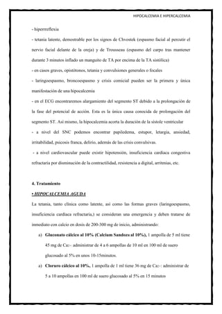 HIPOCALCEMIA E HIPERCALCEMIA


- hiperrreflexia

- tetania latente, demostrable por los signos de Chvostek (espasmo facial al percutir el

nervio facial delante de la oreja) y de Trousseau (espasmo del carpo tras mantener

durante 3 minutos inflado un manguito de TA por encima de la TA sistólica)

- en casos graves, opistótonos, tetania y convulsiones generales o focales

- laringoespasmo, broncoespasmo y crisis comicial pueden ser la primera y única

manifestación de una hipocalcemia

- en el ECG encontraremos alargamiento del segmento ST debido a la prolongación de

la fase del potencial de acción. Esta es la única causa conocida de prolongación del

segmento ST. Así mismo, la hipocalcemia acorta la duración de la sístole ventricular

- a nivel del SNC podemos encontrar papiledema, estupor, letargia, ansiedad,

irritabilidad, psicosis franca, delirio, además de las crisis convulsivas.

- a nivel cardiovascular puede existir hipotensión, insuficiencia cardíaca congestiva

refractaria por disminución de la contractilidad, resistencia a digital, arritmias, etc.



4. Tratamiento

• HIPOCALCEMIA AGUDA

La tetania, tanto clínica como latente, así como las formas graves (laringoespasmo,

insuficiencia cardíaca refractaria,) se consideran una emergencia y deben tratarse de

inmediato con calcio en dosis de 200-300 mg de inicio, administrando:

    a) Gluconato cálcico al 10% (Calcium SandozR al 10%), 1 ampolla de 5 ml tiene

        45 mg de Ca2+: administrar de 4 a 6 ampollas de 10 ml en 100 ml de suero

        glucosado al 5% en unos 10-15minutos.

    a) Cloruro cálcico al 10%, 1 ampolla de 1 ml tiene 36 mg de Ca2+: administrar de

        5 a 10 ampollas en 100 ml de suero glucosado al 5% en 15 minutos
 