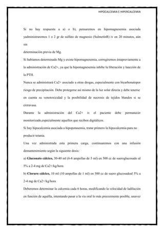 HIPOCALCEMIA E HIPERCALCEMIA




Si no hay respuesta a a) o b), pensaremos en hipomagnesemia asociada

yadministraremos 1 o 2 gr de sulfato de magnesio (SulmetínR) iv en 20 minutos, aún

sin

determinación previa de Mg.

Si habíamos determinado Mg y existe hipomagnesemia, corregiremos éstapreviamente a

la administración de Ca2+, ya que la hipomagnesemia inhibe la liberación y laacción de

la PTH.

Nunca se administrará Ca2+ asociado a otras drogas, especialmente con bicarbonatopor

riesgo de precipitación. Debe protegerse así mismo de la luz solar directa y debe tenerse

en cuenta su venotoxicidad y la posibilidad de necrosis de tejidos blandos si se

extravasa.

Durante      la   administración   del   Ca2+   iv   el    paciente   debe   permanecer

monitorizado,especialmente aquellos que reciben digitálicos.

Si hay hipocalcemia asociada a hipopotasemia, tratar primero la hipocalcemia para no

producir tetania.

Una vez administrada esta primera carga, continuaremos con una infusión

demantenimiento según la siguiente dosis:

a) Gluconato cálcico, 30-40 ml (6-8 ampollas de 5 ml) en 500 cc de sueroglucosado al

5% a 2-4 mg de Ca2+/kg/hora

b) Cloruro cálcico, 10 ml (10 ampollas de 1 ml) en 500 cc de suero glucosadoal 5% a

2-4 mg de Ca2+/kg/hora

Deberemos determinar la calcemia cada 6 horas, modificando la velocidad de ladilución

en función de aquélla, intentando pasar a la vía oral lo más precozmente posible, unavez
 